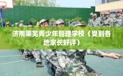 济南莱芜青少年管理学校（受到各地家长好评）