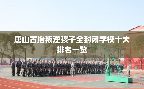 唐山古冶叛逆孩子全封闭学校十大排名一览