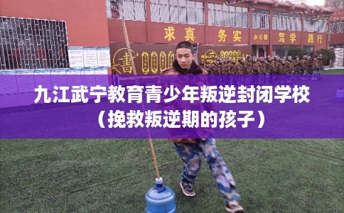 九江武宁教育青少年叛逆封闭学校（挽救叛逆期的孩子）