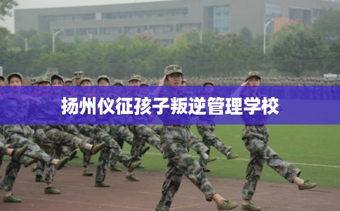 扬州仪征孩子叛逆管理学校