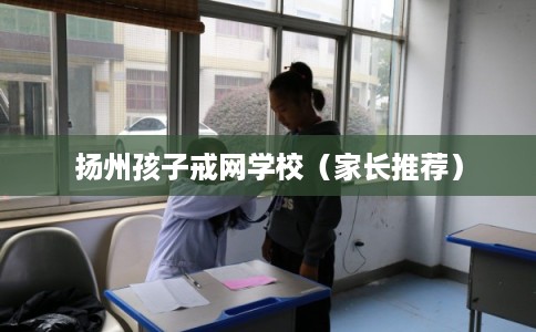 扬州孩子戒网学校（家长推荐）