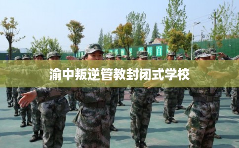 渝中叛逆管教封闭式学校