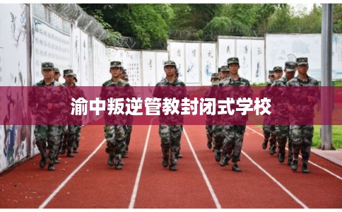 渝中叛逆管教封闭式学校