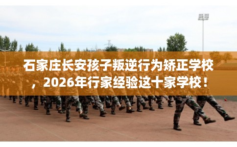 石家庄长安孩子叛逆行为矫正学校，2026年行家经验这十家学校！