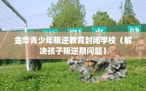 金华青少年叛逆教育封闭学校（解决孩子叛逆期问题）
