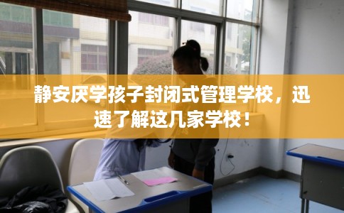静安厌学孩子封闭式管理学校，迅速了解这几家学校！