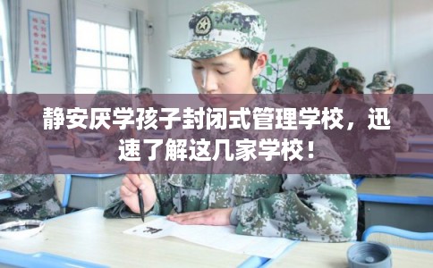 静安厌学孩子封闭式管理学校，迅速了解这几家学校！