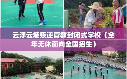 云浮云城叛逆管教封闭式学校（全年无休面向全国招生）