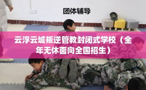 云浮云城叛逆管教封闭式学校（全年无休面向全国招生）