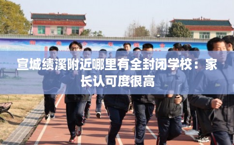 宣城绩溪附近哪里有全封闭学校：家长认可度很高