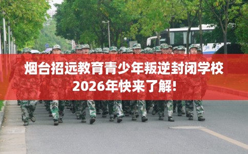 烟台招远教育青少年叛逆封闭学校2026年快来了解!