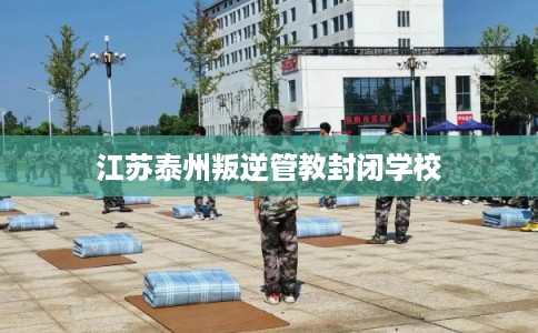 江苏泰州叛逆管教封闭学校