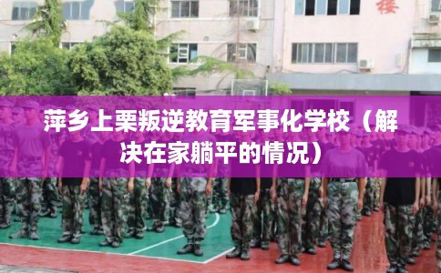 萍乡上栗叛逆教育军事化学校（解决在家躺平的情况）