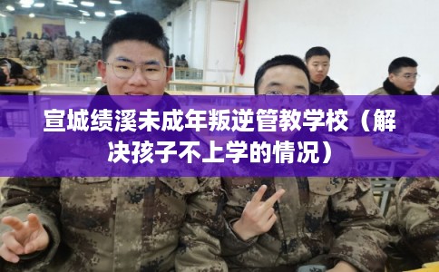 宣城绩溪未成年叛逆管教学校（解决孩子不上学的情况）