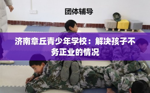 济南章丘青少年学校：解决孩子不务正业的情况