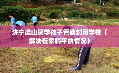 济宁梁山厌学孩子管教封闭学校（解决在家躺平的情况）