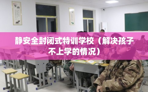 静安全封闭式特训学校（解决孩子不上学的情况）