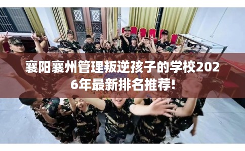 襄阳襄州管理叛逆孩子的学校2026年最新排名推荐!