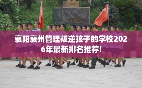 襄阳襄州管理叛逆孩子的学校2026年最新排名推荐!