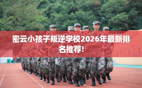 密云小孩子叛逆学校2026年最新排名推荐!
