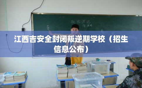 江西吉安全封闭叛逆期学校（招生信息公布）