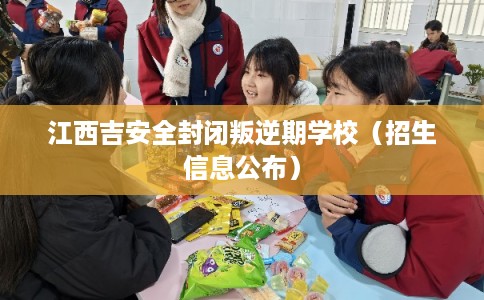 江西吉安全封闭叛逆期学校（招生信息公布）