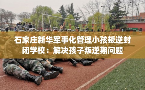 石家庄新华军事化管理小孩叛逆封闭学校：解决孩子叛逆期问题