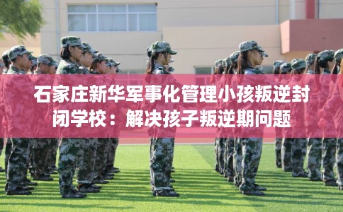 石家庄新华军事化管理小孩叛逆封闭学校：解决孩子叛逆期问题
