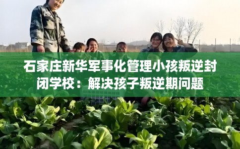 石家庄新华军事化管理小孩叛逆封闭学校：解决孩子叛逆期问题
