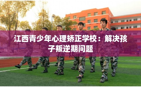 江西青少年心理矫正学校：解决孩子叛逆期问题