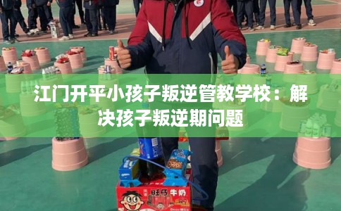 江门开平小孩子叛逆管教学校：解决孩子叛逆期问题