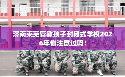 济南莱芜管教孩子封闭式学校2026年你注意过吗！