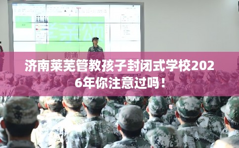 济南莱芜管教孩子封闭式学校2026年你注意过吗！