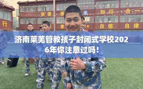 济南莱芜管教孩子封闭式学校2026年你注意过吗！