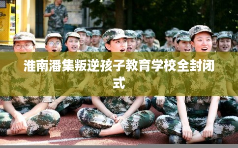 淮南潘集叛逆孩子教育学校全封闭式