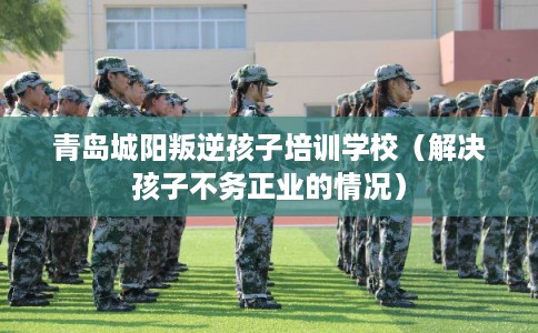 青岛城阳叛逆孩子培训学校（解决孩子不务正业的情况）