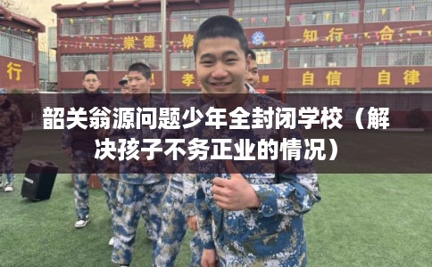 韶关翁源问题少年全封闭学校（解决孩子不务正业的情况）