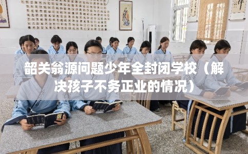 韶关翁源问题少年全封闭学校（解决孩子不务正业的情况）