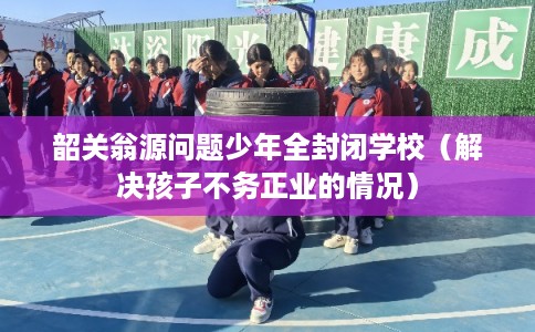 韶关翁源问题少年全封闭学校（解决孩子不务正业的情况）