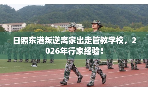 日照东港叛逆离家出走管教学校，2026年行家经验！