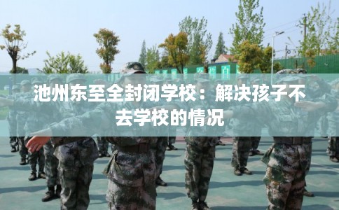 池州东至全封闭学校：解决孩子不去学校的情况