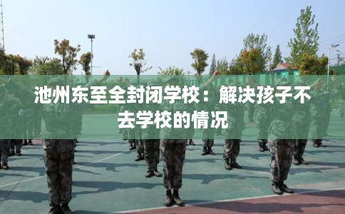 池州东至全封闭学校：解决孩子不去学校的情况