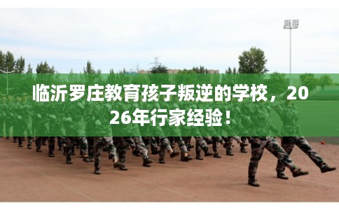 临沂罗庄教育孩子叛逆的学校，2026年行家经验！