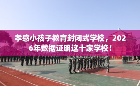 孝感小孩子教育封闭式学校，2026年数据证明这十家学校！