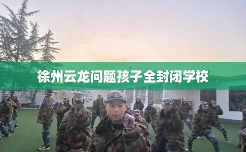 徐州云龙问题孩子全封闭学校