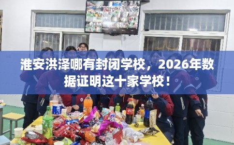 淮安洪泽哪有封闭学校，2026年数据证明这十家学校！