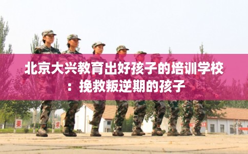 北京大兴教育出好孩子的培训学校：挽救叛逆期的孩子