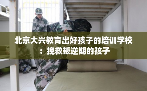 北京大兴教育出好孩子的培训学校：挽救叛逆期的孩子