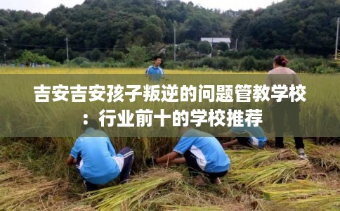 吉安吉安孩子叛逆的问题管教学校：行业前十的学校推荐