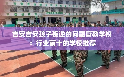 吉安吉安孩子叛逆的问题管教学校：行业前十的学校推荐